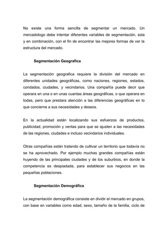 No existe una forma sencilla de segmentar un mercado. Un
mercadologo debe intentar diferentes variables de segmentación, sola
y en combinación, con el fin de encontrar las mejores formas de ver la
estructura del mercado.


      Segmentación Geografica


La segmentación geografica requiere la división del mercado en
diferentes unidades geográficas, como naciones, regiones, estados,
condados, ciudades, y vecindarios. Una compañía puede decir que
operara en una o en unas cuantas áreas geográficas, o que operara en
todas, pero que prestara atención a las diferencias geográficas en lo
que concierne a sus necesidades y deseos.


En la actualidad están localizando sus esfuerzos de productos,
publicidad, promoción y ventas para que se ajusten a las necesidades
de las regiones, ciudades e incluso vecindarios individuales.


Otras compañías están tratando de cultivar un territorio que todavía no
se ha aprovechado. Por ejemplo muchas grandes compañías están
huyendo de las principales ciudades y de los suburbios, en donde la
competencia es despiadada, para establecer sus negocios en las
pequeñas poblaciones.


      Segmentación Demográfica


La segmentación demográfica consiste en dividir el mercado en grupos,
con base en variables como edad, sexo, tamaño de la familia, ciclo de
 