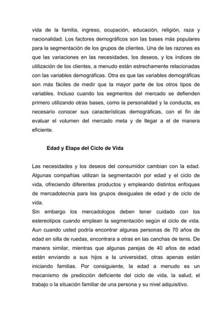 vida de la familia, ingreso, ocupación, educación, religión, raza y
nacionalidad. Los factores demográficos son las bases más populares
para la segmentación de los grupos de clientes. Una de las razones es
que las variaciones en las necesidades, los deseos, y los índices de
utilización de los clientes, a menudo están estrechamente relacionadas
con las variables demográficas. Otra es que las variables demográficas
son más fáciles de medir que la mayor parte de los otros tipos de
variables. Incluso cuando los segmentos del mercado se defienden
primero utilizando otras bases, como la personalidad y la conducta, es
necesario conocer sus características demográficas, con el fin de
evaluar el volumen del mercado meta y de llegar a el de manera
eficiente.


        Edad y Etapa del Ciclo de Vida


Las necesidades y los deseos del consumidor cambian con la edad.
Algunas compañías utilizan la segmentación por edad y el ciclo de
vida, ofreciendo diferentes productos y empleando distintos enfoques
de mercadotecnia para los grupos desiguales de edad y de ciclo de
vida.
Sin embargo los mercadologos deben tener cuidado con los
estereotipos cuando emplean la segmentación según el ciclo de vida.
Aun cuando usted podría encontrar algunas personas de 70 años de
edad en silla de ruedas, encontrara a otras en las canchas de tenis. De
manera similar, mientras que algunas parejas de 40 años de edad
están enviando a sus hijos a la universidad, otras apenas están
iniciando familias. Por consiguiente, la edad a menudo es un
mecanismo de predicción deficiente del ciclo de vida, la salud, el
trabajo o la situación familiar de una persona y su nivel adquisitivo.
 