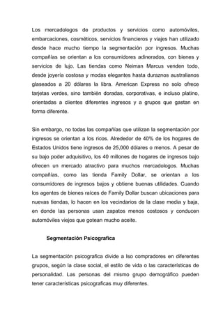 Los mercadologos de productos y servicios como automóviles,
embarcaciones, cosméticos, servicios financieros y viajes han utilizado
desde hace mucho tiempo la segmentación por ingresos. Muchas
compañías se orientan a los consumidores adinerados, con bienes y
servicios de lujo. Las tiendas como Neiman Marcus venden todo,
desde joyería costosa y modas elegantes hasta duraznos australianos
glaseados a 20 dólares la libra. American Express no solo ofrece
tarjetas verdes, sino también doradas, corporativas, e incluso platino,
orientadas a clientes diferentes ingresos y a grupos que gastan en
forma diferente.


Sin embargo, no todas las compañías que utilizan la segmentación por
ingresos se orientan a los ricos. Alrededor de 40% de los hogares de
Estados Unidos tiene ingresos de 25,000 dólares o menos. A pesar de
su bajo poder adquisitivo, los 40 millones de hogares de ingresos bajo
ofrecen un mercado atractivo para muchos mercadologos. Muchas
compañías, como las tienda Family Dollar, se orientan a los
consumidores de ingresos bajos y obtiene buenas utilidades. Cuando
los agentes de bienes raíces de Family Dollar buscan ubicaciones para
nuevas tiendas, lo hacen en los vecindarios de la clase media y baja,
en donde las personas usan zapatos menos costosos y conducen
automóviles viejos que gotean mucho aceite.


      Segmentación Psicografica


La segmentación psicografica divide a lso compradores en diferentes
grupos, según la clase social, el estilo de vida o las características de
personalidad. Las personas del mismo grupo demográfico pueden
tener características psicograficas muy diferentes.
 