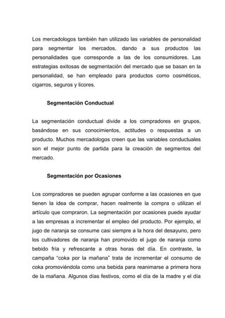 Los mercadologos también han utilizado las variables de personalidad
para   segmentar    los   mercados,   dando   a   sus   productos   las
personalidades que corresponde a las de los consumidores. Las
estrategias exitosas de segmentación del mercado que se basan en la
personalidad, se han empleado para productos como cosméticos,
cigarros, seguros y licores.


       Segmentación Conductual


La segmentación conductual divide a los compradores en grupos,
basándose en sus conocimientos, actitudes o respuestas a un
producto. Muchos mercadologos creen que las variables conductuales
son el mejor punto de partida para la creación de segmentos del
mercado.


       Segmentación por Ocasiones


Los compradores se pueden agrupar conforme a las ocasiones en que
tienen la idea de comprar, hacen realmente la compra o utilizan el
artículo que compraron. La segmentación por ocasiones puede ayudar
a las empresas a incrementar el empleo del producto. Por ejemplo, el
jugo de naranja se consume casi siempre a la hora del desayuno, pero
los cultivadores de naranja han promovido el jugo de naranja como
bebido fría y refrescante a otras horas del día. En contraste, la
campaña “coka por la mañana” trata de incrementar el consumo de
coka promoviéndola como una bebida para reanimarse a primera hora
de la mañana. Algunos días festivos, como el día de la madre y el día
 