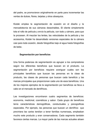 del padre, se promovieron originalmente en parte para incrementar las
ventas de dulces, flores, tarjetas y otros obsequios.


Kodak emplea la segmentación de ocasión en el diseño y la
mercadotecnia de sus cámaras desechables. El cliente simplemente
tota el rollo de película y envía la película, con todo y cámara, para que
la procesen. Al mezclar los lentes, las velocidades de la película y los
accesorios, Kodak ha desarrollado versiones especiales de la cámara
casi para toda ocasión, desde fotografías bajo el agua hasta fotografías
de bebe.


      Segmentación por beneficios


Una forma poderosa de segmentación es agrupar a los compradores
según los diferentes beneficios que buscan en el producto. La
segmentación por beneficios requiere averiguar cuales son los
principales beneficios que buscan las personas en la clase de
producto, las clases de personas que buscan cada beneficio y las
marcas principales que proporcionan cada uno de esos beneficios. Una
de los mejores ejemplos de la segmentación por beneficios se lleva a
cabo en el mercado de dentífricos.


Las investigaciones encontraron cuatro segmentos de beneficios:
economía, medicinal, cosméticos y sabor. Cada grupo de beneficios
tenía características demográficas, conductuales y psicograficas
especiales. Por ejemplo, las personas que buscan un dentífrico que
previniera las caries tendían a tener familias numerosas, empleaban
mucho este producto y eran conservadoras. Cada segmento también
favorece ciertas marcas. La mayor parte de las marcas actuales atraen
 
