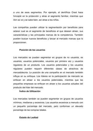 a uno de esos segmentos. Por ejemplo, el dentífrico Crest hace
hincapié en la protección y atrae al segmento familiar, mientras que
Aim se ve y se sabe bien, así atrae a los niños.


Las compañías pueden utilizar la segmentación por beneficios para
aclarar cual es el segmento de beneficios al que desean atraer, sus
características y las principales marcas de la competencia. También
pueden buscar nuevos beneficios y lanzar al mercado marcas que lo
proporcionen.


      Posición de los usuarios


Los mercados se pueden segmentar en grupos de no usuarios, ex
usuarios, usuarios potenciales, usuarios por primera vez y usuarios
regulares de un producto. Los usuarios potenciales y los usuarios
regulares   pueden   requerir     diferentes   clases   de   atractivos   de
mercadotecnia. La posición de una compañía en el mercado también
influye en su enfoque. Los líderes en la participación de mercado se
enfocan en atraer a los usuarios potenciales, mientras que las
pequeñas empresas se enfocan en atraer a los usuarios actuales del
producto del líder del mercado.
      Índice de Utilización


Los mercados también se pueden segmentar en grupos de usuarios
mínimos, medianos y excesivos. Los usuarios excesivos a menudo con
un pequeño porcentaje del mercado, pero conforman un elevado
porcentaje de las compras totales.


      Estado de Lealtad
 