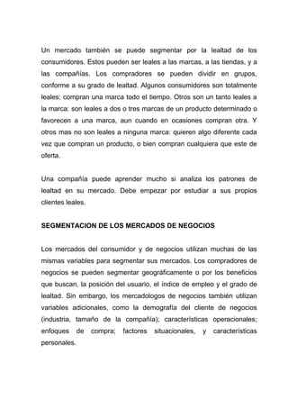 Un mercado también se puede segmentar por la lealtad de los
consumidores. Estos pueden ser leales a las marcas, a las tiendas, y a
las compañías. Los compradores se pueden dividir en grupos,
conforme a su grado de lealtad. Algunos consumidores son totalmente
leales: compran una marca todo el tiempo. Otros son un tanto leales a
la marca: son leales a dos o tres marcas de un producto determinado o
favorecen a una marca, aun cuando en ocasiones compran otra. Y
otros mas no son leales a ninguna marca: quieren algo diferente cada
vez que compran un producto, o bien compran cualquiera que este de
oferta.


Una compañía puede aprender mucho si analiza los patrones de
lealtad en su mercado. Debe empezar por estudiar a sus propios
clientes leales.


SEGMENTACION DE LOS MERCADOS DE NEGOCIOS


Los mercados del consumidor y de negocios utilizan muchas de las
mismas variables para segmentar sus mercados. Los compradores de
negocios se pueden segmentar geográficamente o por los beneficios
que buscan, la posición del usuario, el índice de empleo y el grado de
lealtad. Sin embargo, los mercadologos de negocios también utilizan
variables adicionales, como la demografía del cliente de negocios
(industria, tamaño de la compañía); características operacionales;
enfoques      de   compra;   factores   situacionales,   y   características
personales.
 