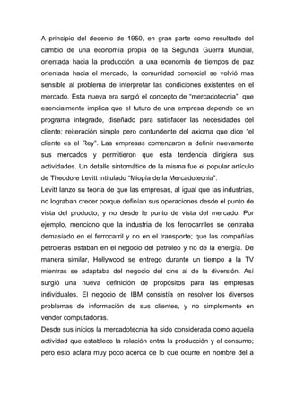 A principio del decenio de 1950, en gran parte como resultado del
cambio de una economía propia de la Segunda Guerra Mundial,
orientada hacia la producción, a una economía de tiempos de paz
orientada hacia el mercado, la comunidad comercial se volvió mas
sensible al problema de interpretar las condiciones existentes en el
mercado. Esta nueva era surgió el concepto de “mercadotecnia”, que
esencialmente implica que el futuro de una empresa depende de un
programa integrado, diseñado para satisfacer las necesidades del
cliente; reiteración simple pero contundente del axioma que dice “el
cliente es el Rey”. Las empresas comenzaron a definir nuevamente
sus mercados y permitieron que esta tendencia dirigiera sus
actividades. Un detalle sintomático de la misma fue el popular artículo
de Theodore Levitt intitulado “Miopía de la Mercadotecnia”.
Levitt lanzo su teoría de que las empresas, al igual que las industrias,
no lograban crecer porque definían sus operaciones desde el punto de
vista del producto, y no desde le punto de vista del mercado. Por
ejemplo, menciono que la industria de los ferrocarriles se centraba
demasiado en el ferrocarril y no en el transporte; que las compañías
petroleras estaban en el negocio del petróleo y no de la energía. De
manera similar, Hollywood se entrego durante un tiempo a la TV
mientras se adaptaba del negocio del cine al de la diversión. Así
surgió una nueva definición de propósitos para las empresas
individuales. El negocio de IBM consistía en resolver los diversos
problemas de información de sus clientes, y no simplemente en
vender computadoras.
Desde sus inicios la mercadotecnia ha sido considerada como aquella
actividad que establece la relación entra la producción y el consumo;
pero esto aclara muy poco acerca de lo que ocurre en nombre del a
 