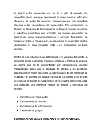 Al aspirar a los segmentos, en vez de a todo el mercado, las
compañías tienen una mejor oportunidad de proporcionar un valor a los
clientes y de recibir las máximas recompensas por una cuidadosa
atención a las necesidades del consumidor. Por consiguiente, la
División de Sistemas de Computadoras de Hewlett Packard se orienta
a industrias específicas que prometen los mejores prospectos de
crecimiento, como telecomunicaciones y servicios financieros. Su
fuerza de ventas, el “equipo rojo”, se especializa en desarrollar clientes
importantes en esas industrias meta y en proporcionar un buen
servicio.


Dentro de una industria meta determinada y el volumen del cliente, la
compañía puede segmentar mediante enfoques y criterios de compra.
Lo mismo que en la segmentación por consumidores, muchos
mercadologos creen que la conducta de compra y los beneficios
proporcionan la mejor base para la segmentación de los mercados de
negocios. Por ejemplo, un estudio reciente de los clientes de la división
de envases de Signos de Corporación, revelo cuatro segmentos, cada
uno buscando una diferencia mezcla de precios y beneficios del
servicio:


   • Compradores Programados
   • Compradores de relación
   • Compradores de la transacción
   • Cazadores de gangas.


SEGMENTACION DE LOS MERCADOS INTERNACIONALES.
 