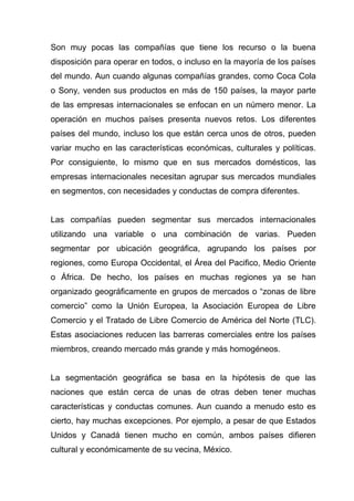 Son muy pocas las compañías que tiene los recurso o la buena
disposición para operar en todos, o incluso en la mayoría de los países
del mundo. Aun cuando algunas compañías grandes, como Coca Cola
o Sony, venden sus productos en más de 150 países, la mayor parte
de las empresas internacionales se enfocan en un número menor. La
operación en muchos países presenta nuevos retos. Los diferentes
países del mundo, incluso los que están cerca unos de otros, pueden
variar mucho en las características económicas, culturales y políticas.
Por consiguiente, lo mismo que en sus mercados domésticos, las
empresas internacionales necesitan agrupar sus mercados mundiales
en segmentos, con necesidades y conductas de compra diferentes.


Las compañías pueden segmentar sus mercados internacionales
utilizando una variable o una combinación de varias. Pueden
segmentar por ubicación geográfica, agrupando los países por
regiones, como Europa Occidental, el Área del Pacifico, Medio Oriente
o África. De hecho, los países en muchas regiones ya se han
organizado geográficamente en grupos de mercados o “zonas de libre
comercio” como la Unión Europea, la Asociación Europea de Libre
Comercio y el Tratado de Libre Comercio de América del Norte (TLC).
Estas asociaciones reducen las barreras comerciales entre los países
miembros, creando mercado más grande y más homogéneos.


La segmentación geográfica se basa en la hipótesis de que las
naciones que están cerca de unas de otras deben tener muchas
características y conductas comunes. Aun cuando a menudo esto es
cierto, hay muchas excepciones. Por ejemplo, a pesar de que Estados
Unidos y Canadá tienen mucho en común, ambos países difieren
cultural y económicamente de su vecina, México.
 