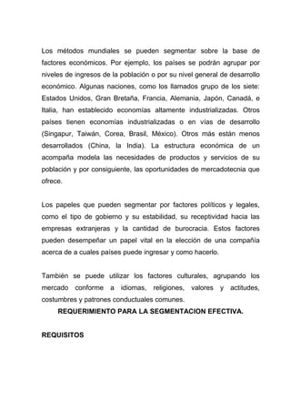 Los métodos mundiales se pueden segmentar sobre la base de
factores económicos. Por ejemplo, los países se podrán agrupar por
niveles de ingresos de la población o por su nivel general de desarrollo
económico. Algunas naciones, como los llamados grupo de los siete:
Estados Unidos, Gran Bretaña, Francia, Alemania, Japón, Canadá, e
Italia, han establecido economías altamente industrializadas. Otros
países tienen economías industrializadas o en vías de desarrollo
(Singapur, Taiwán, Corea, Brasil, México). Otros más están menos
desarrollados (China, la India). La estructura económica de un
acompaña modela las necesidades de productos y servicios de su
población y por consiguiente, las oportunidades de mercadotecnia que
ofrece.


Los papeles que pueden segmentar por factores políticos y legales,
como el tipo de gobierno y su estabilidad, su receptividad hacia las
empresas extranjeras y la cantidad de burocracia. Estos factores
pueden desempeñar un papel vital en la elección de una compañía
acerca de a cuales países puede ingresar y como hacerlo.


También se puede utilizar los factores culturales, agrupando los
mercado conforme      a idiomas, religiones,     valores y actitudes,
costumbres y patrones conductuales comunes.
     REQUERIMIENTO PARA LA SEGMENTACION EFECTIVA.


REQUISITOS
 