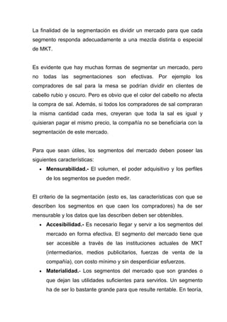 La finalidad de la segmentación es dividir un mercado para que cada
segmento responda adecuadamente a una mezcla distinta o especial
de MKT.


Es evidente que hay muchas formas de segmentar un mercado, pero
no todas las segmentaciones son efectivas. Por ejemplo los
compradores de sal para la mesa se podrían dividir en clientes de
cabello rubio y oscuro. Pero es obvio que el color del cabello no afecta
la compra de sal. Además, si todos los compradores de sal compraran
la misma cantidad cada mes, creyeran que toda la sal es igual y
quisieran pagar el mismo precio, la compañía no se beneficiaria con la
segmentación de este mercado.


Para que sean útiles, los segmentos del mercado deben poseer las
siguientes características:
   •   Mensurabilidad.- El volumen, el poder adquisitivo y los perfiles
       de los segmentos se pueden medir.


El criterio de la segmentación (esto es, las características con que se
describen los segmentos en que caen los compradores) ha de ser
mensurable y los datos que las describen deben ser obtenibles.
   •   Accesibilidad.- Es necesario llegar y servir a los segmentos del
       mercado en forma efectiva. El segmento del mercado tiene que
       ser accesible a través de las instituciones actuales de MKT
       (intermediarios, medios publicitarios, fuerzas de venta de la
       compañía), con costo mínimo y sin desperdiciar esfuerzos.
   •   Materialidad.- Los segmentos del mercado que son grandes o
       que dejan las utilidades suficientes para servirlos. Un segmento
       ha de ser lo bastante grande para que resulte rentable. En teoría,
 