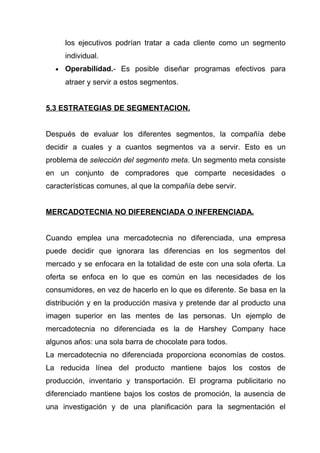 los ejecutivos podrían tratar a cada cliente como un segmento
      individual.
  •   Operabilidad.- Es posible diseñar programas efectivos para
      atraer y servir a estos segmentos.


5.3 ESTRATEGIAS DE SEGMENTACION.


Después de evaluar los diferentes segmentos, la compañía debe
decidir a cuales y a cuantos segmentos va a servir. Esto es un
problema de selección del segmento meta. Un segmento meta consiste
en un conjunto de compradores que comparte necesidades o
características comunes, al que la compañía debe servir.


MERCADOTECNIA NO DIFERENCIADA O INFERENCIADA.


Cuando emplea una mercadotecnia no diferenciada, una empresa
puede decidir que ignorara las diferencias en los segmentos del
mercado y se enfocara en la totalidad de este con una sola oferta. La
oferta se enfoca en lo que es común en las necesidades de los
consumidores, en vez de hacerlo en lo que es diferente. Se basa en la
distribución y en la producción masiva y pretende dar al producto una
imagen superior en las mentes de las personas. Un ejemplo de
mercadotecnia no diferenciada es la de Harshey Company hace
algunos años: una sola barra de chocolate para todos.
La mercadotecnia no diferenciada proporciona economías de costos.
La reducida línea del producto mantiene bajos los costos de
producción, inventario y transportación. El programa publicitario no
diferenciado mantiene bajos los costos de promoción, la ausencia de
una investigación y de una planificación para la segmentación el
 