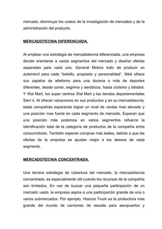 mercado, disminuye los costos de la investigación de mercados y de la
administración del producto.


MERCADOTECNIA DIFERENCIADA.


Al emplear una estrategia de mercadotecnia diferenciada, una empresa
decide orientarse a varios segmentos del mercado y diseñar ofertas
separadas para cada uno. General Motors trato de producir un
automóvil para cada “bolsillo, propósito y personalidad”. Niké ofrece
sus zapatos de atletismo para una docena o más de deportes
diferentes, desde correr, esgrima y aeróbicos, hasta ciclismo y béisbol.
Y Wal Mart, los super centros Wal Mart y las tiendas departamentales
Sam´s. Al ofrecer variaciones en sus productos y en su mercadotecnia,
estas compañías esperando lograr un nivel de ventas mas elevado y
una posición mas fuerte en cada segmento de mercado. Esperan que
una posición más poderosa en varios segmentos refuerce la
identificación total de la categoría de productos de la compañía entre
consumidores. También esperan compras más leales, debido a que las
ofertas de la empresa se ajustan mejor a los deseos de cada
segmento.


MERCADOTECNIA CONCENTRADA.


Una tercera estrategia de cobertura del mercado, la mercadotecnia
concentrada, es especialmente útil cuando los recursos de la compañía
son limitados. En vez de buscar una pequeña participación de un
mercado vasto, la empresa aspira a una participación grande de una o
varios submercados. Por ejemplo, Hoscos Truck es la productora mas
grande del mundo de camiones de rescate para aeropuertos y
 