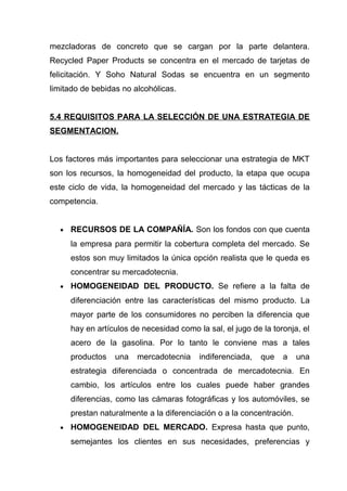 mezcladoras de concreto que se cargan por la parte delantera.
Recycled Paper Products se concentra en el mercado de tarjetas de
felicitación. Y Soho Natural Sodas se encuentra en un segmento
limitado de bebidas no alcohólicas.


5.4 REQUISITOS PARA LA SELECCIÓN DE UNA ESTRATEGIA DE
SEGMENTACION.


Los factores más importantes para seleccionar una estrategia de MKT
son los recursos, la homogeneidad del producto, la etapa que ocupa
este ciclo de vida, la homogeneidad del mercado y las tácticas de la
competencia.


  •   RECURSOS DE LA COMPAÑÍA. Son los fondos con que cuenta
      la empresa para permitir la cobertura completa del mercado. Se
      estos son muy limitados la única opción realista que le queda es
      concentrar su mercadotecnia.
  •   HOMOGENEIDAD DEL PRODUCTO. Se refiere a la falta de
      diferenciación entre las características del mismo producto. La
      mayor parte de los consumidores no perciben la diferencia que
      hay en artículos de necesidad como la sal, el jugo de la toronja, el
      acero de la gasolina. Por lo tanto le conviene mas a tales
      productos   una   mercadotecnia     indiferenciada,   que   a    una
      estrategia diferenciada o concentrada de mercadotecnia. En
      cambio, los artículos entre los cuales puede haber grandes
      diferencias, como las cámaras fotográficas y los automóviles, se
      prestan naturalmente a la diferenciación o a la concentración.
  •   HOMOGENEIDAD DEL MERCADO. Expresa hasta que punto,
      semejantes los clientes en sus necesidades, preferencias y
 