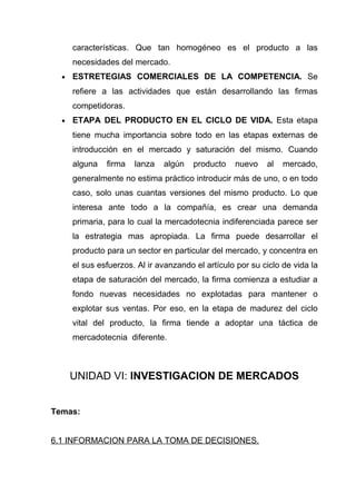 características. Que tan homogéneo es el producto a las
      necesidades del mercado.
  •   ESTRETEGIAS COMERCIALES DE LA COMPETENCIA. Se
      refiere a las actividades que están desarrollando las firmas
      competidoras.
  •   ETAPA DEL PRODUCTO EN EL CICLO DE VIDA. Esta etapa
      tiene mucha importancia sobre todo en las etapas externas de
      introducción en el mercado y saturación del mismo. Cuando
      alguna   firma   lanza   algún   producto    nuevo    al   mercado,
      generalmente no estima práctico introducir más de uno, o en todo
      caso, solo unas cuantas versiones del mismo producto. Lo que
      interesa ante todo a la compañía, es crear una demanda
      primaria, para lo cual la mercadotecnia indiferenciada parece ser
      la estrategia mas apropiada. La firma puede desarrollar el
      producto para un sector en particular del mercado, y concentra en
      el sus esfuerzos. Al ir avanzando el artículo por su ciclo de vida la
      etapa de saturación del mercado, la firma comienza a estudiar a
      fondo nuevas necesidades no explotadas para mantener o
      explotar sus ventas. Por eso, en la etapa de madurez del ciclo
      vital del producto, la firma tiende a adoptar una táctica de
      mercadotecnia diferente.



      UNIDAD VI: INVESTIGACION DE MERCADOS


Temas:


6.1 INFORMACION PARA LA TOMA DE DECISIONES.
 