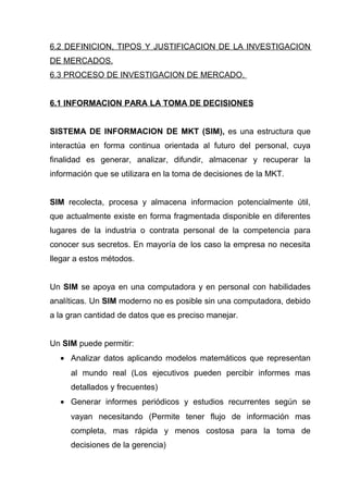 6.2 DEFINICION, TIPOS Y JUSTIFICACION DE LA INVESTIGACION
DE MERCADOS.
6.3 PROCESO DE INVESTIGACION DE MERCADO.


6.1 INFORMACION PARA LA TOMA DE DECISIONES


SISTEMA DE INFORMACION DE MKT (SIM), es una estructura que
interactúa en forma continua orientada al futuro del personal, cuya
finalidad es generar, analizar, difundir, almacenar y recuperar la
información que se utilizara en la toma de decisiones de la MKT.


SIM recolecta, procesa y almacena informacion potencialmente útil,
que actualmente existe en forma fragmentada disponible en diferentes
lugares de la industria o contrata personal de la competencia para
conocer sus secretos. En mayoría de los caso la empresa no necesita
llegar a estos métodos.


Un SIM se apoya en una computadora y en personal con habilidades
analíticas. Un SIM moderno no es posible sin una computadora, debido
a la gran cantidad de datos que es preciso manejar.


Un SIM puede permitir:
  • Analizar datos aplicando modelos matemáticos que representan
     al mundo real (Los ejecutivos pueden percibir informes mas
     detallados y frecuentes)
  • Generar informes periódicos y estudios recurrentes según se
     vayan necesitando (Permite tener flujo de información mas
     completa, mas rápida y menos costosa para la toma de
     decisiones de la gerencia)
 