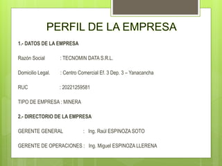 1.- DATOS DE LA EMPRESA
Razón Social : TECNOMIN DATA S.R.L.
Domicilio Legal. : Centro Comercial Ef. 3 Dep. 3 – Yanacancha
RUC : 20221259581
TIPO DE EMPRESA : MINERA
2.- DIRECTORIO DE LA EMPRESA
GERENTE GENERAL : Ing. Raúl ESPINOZA SOTO
GERENTE DE OPERACIONES : Ing. Miguel ESPINOZA LLERENA
 