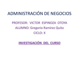 ADMINISTRACIÓN DE NEGOCIOS
PROFESOR: VICTOR ESPINOZA OTOYA
ALUMNO: Gregorio Ramirez Quito
CICLO: X
INVESTIGACIÓN DEL CURSO
 