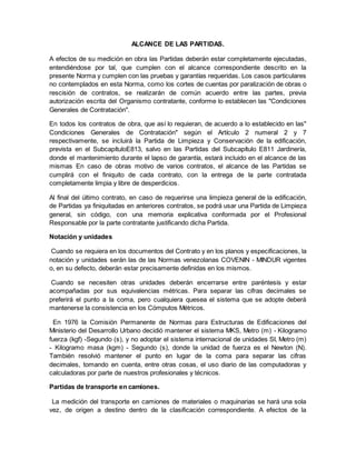 ALCANCE DE LAS PARTIDAS.
A efectos de su medición en obra las Partidas deberán estar completamente ejecutadas,
entendiéndose por tal, que cumplen con el alcance correspondiente descrito en la
presente Norma y cumplen con las pruebas y garantías requeridas. Los casos particulares
no contemplados en esta Norma, como los cortes de cuentas por paralización de obras o
rescisión de contratos, se realizarán de común acuerdo entre las partes, previa
autorización escrita del Organismo contratante, conforme lo establecen las "Condiciones
Generales de Contratación".
En todos los contratos de obra, que así lo requieran, de acuerdo a lo establecido en las"
Condiciones Generales de Contratación" según el Artículo 2 numeral 2 y 7
respectivamente, se incluirá la Partida de Limpieza y Conservación de la edificación,
prevista en el SubcapítuloE813, salvo en las Partidas del Subcapítulo E811 Jardinería,
donde el mantenimiento durante el lapso de garantía, estará incluido en el alcance de las
mismas En caso de obras motivo de varios contratos, el alcance de las Partidas se
cumplirá con el finiquito de cada contrato, con la entrega de la parte contratada
completamente limpia y libre de desperdicios.
Al final del último contrato, en caso de requerirse una limpieza general de la edificación,
de Partidas ya finiquitadas en anteriores contratos, se podrá usar una Partida de Limpieza
general, sin código, con una memoria explicativa conformada por el Profesional
Responsable por la parte contratante justificando dicha Partida.
Notación y unidades
Cuando se requiera en los documentos del Contrato y en los planos y especificaciones, la
notación y unidades serán las de las Normas venezolanas COVENIN - MINDUR vigentes
o, en su defecto, deberán estar precisamente definidas en los mismos.
Cuando se necesiten otras unidades deberán encerrarse entre paréntesis y estar
acompañadas por sus equivalencias métricas. Para separar las cifras decimales se
preferirá el punto a la coma, pero cualquiera quesea el sistema que se adopte deberá
mantenerse la consistencia en los Cómputos Métricos.
En 1976 la Comisión Permanente de Normas para Estructuras de Edificaciones del
Ministerio del Desarrollo Urbano decidió mantener el sistema MKS, Metro (m) - Kilogramo
fuerza (kgf) -Segundo (s), y no adoptar el sistema internacional de unidades SI, Metro (m)
- Kilogramo masa (kgm) - Segundo (s), donde la unidad de fuerza es el Newton (N).
También resolvió mantener el punto en lugar de la coma para separar las cifras
decimales, tomando en cuenta, entre otras cosas, el uso diario de las computadoras y
calculadoras por parte de nuestros profesionales y técnicos.
Partidas de transporte en camiones.
La medición del transporte en camiones de materiales o maquinarias se hará una sola
vez, de origen a destino dentro de la clasificación correspondiente. A efectos de la
 