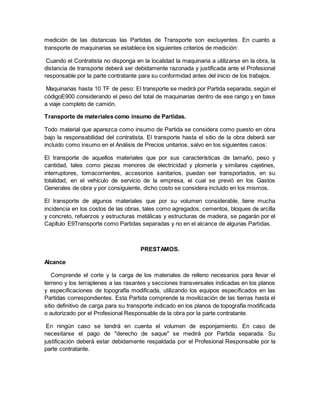 medición de las distancias las Partidas de Transporte son excluyentes. En cuanto a
transporte de maquinarias se establece los siguientes criterios de medición:
Cuando el Contratista no disponga en la localidad la maquinaria a utilizarse en la obra, la
distancia de transporte deberá ser debidamente razonada y justificada ante el Profesional
responsable por la parte contratante para su conformidad antes del inicio de los trabajos.
Maquinarias hasta 10 TF de peso: El transporte se medirá por Partida separada, según el
códigoE900 considerando el peso del total de maquinarias dentro de ese rango y en base
a viaje completo de camión.
Transporte de materiales como insumo de Partidas.
Todo material que aparezca como insumo de Partida se considera como puesto en obra
bajo la responsabilidad del contratista. El transporte hasta el sitio de la obra deberá ser
incluido como insumo en el Análisis de Precios unitarios, salvo en los siguientes casos:
El transporte de aquellos materiales que por sus características de tamaño, peso y
cantidad, tales como piezas menores de electricidad y plomería y similares cajetines,
interruptores, tomacorrientes, accesorios sanitarios, puedan ser transportados, en su
totalidad, en el vehículo de servicio de la empresa, el cual se previó en los Gastos
Generales de obra y por consiguiente, dicho costo se considera incluido en los mismos.
El transporte de algunos materiales que por su volumen considerable, tiene mucha
incidencia en los costos de las obras, tales como agregados, cementos, bloques de arcilla
y concreto, refuerzos y estructuras metálicas y estructuras de madera, se pagarán por el
Capítulo E9Transporte como Partidas separadas y no en el alcance de algunas Partidas.
PRESTAMOS.
Alcance
Comprende el corte y la carga de los materiales de relleno necesarios para llevar el
terreno y los terraplenes a las rasantes y secciones transversales indicadas en los planos
y especificaciones de topografía modificada, utilizando los equipos especificados en las
Partidas correspondientes. Esta Partida comprende la movilización de las tierras hasta el
sitio definitivo de carga para su transporte indicado en los planos de topografía modificada
o autorizado por el Profesional Responsable de la obra por la parte contratante.
En ningún caso se tendrá en cuenta el volumen de esponjamiento. En caso de
necesitarse el pago de "derecho de saque" se medirá por Partida separada. Su
justificación deberá estar debidamente respaldada por el Profesional Responsable por la
parte contratante.
 