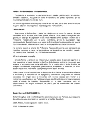Paneles prefabricados de concreto armado.
Comprende el suministro y colocación de los paneles prefabricados de concreto
armado o escamas, incluyendo el acero de refuerzo y las juntas especiales que se
requieran para la construcción del muro.
Se incluye igualmente el transporte hasta 50 km del sitio de la obra. Para distancias
mayores a 50 km. el transporte se medirá según las Partidas E904.
Deforestación.
Comprende el deslizamiento y todos los trabajos para la remoción, quema y limpieza
de árboles, leños, arbustos, matorrales, pastos, cultivos, raíces, desechos vegetales y en
general, de todo tipo de vegetación en las zonas indicadas en los planos o señalada por el
Profesional Responsable por la parte contratante, previa la autorización legal
correspondiente. Queda incluido en el precio la eliminación de los desperdicios por quema
o por cualquier otro sistema que no involucre la carga y el transporte de los mismos.
No obstante cuando a criterio del Profesional Responsable por la parte contratante se
considere necesario la carga y el transporte de los desperdicios, se medirán y pagarán
por los Grupos de Partidas E134 y E903 respectivamente.
Infraestructura de concreto.
En esta Norma se entiende por infraestructura todas las obras de concreto a partir de la
cota superior de la losa o placa de fundación o de la base de pavimento necesarias para
soportar la superestructura de la edificación. En el precio unitario de las Partidas se
incluyen los materiales, maquinarias y herramientas, el replanteo, la nivelación y la mano
de obra necesarias para el total y completa ejecución de las mismas.
Salvo que se indique lo contrario en la descripción de la Partida, la armadura de refuerzo,
el encofrado y el transporte de los agregados y cemento se computarán por Partidas
separadas. En ningún caso la resistencia del concreto vaciado será inferior a la
resistencia especificada en las Partidas previstas. La utilización de concreto premezclado
queda a criterio del Ingeniero Responsable por la parte contratante, pero sin
reconocimiento de ningún incremento de precio por tal modificación del proceso
constructivo.
Según Normas COVENIN 2000-92.
Este Subcapítulo está constituido por los siguientes grupos de Partidas, cuyo esquema
decodificación y su descripción se suministran al final del Capítulo 3:
E321...Pilotes, muros especiales y obras afines.
E322...Cabezales de pilotes.
 