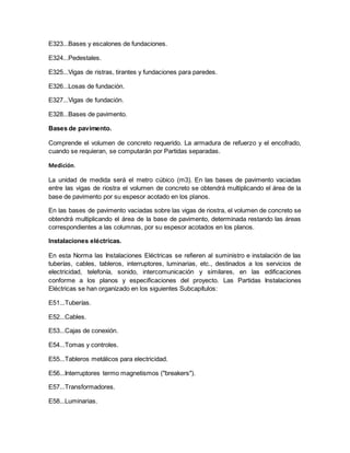 E323...Bases y escalones de fundaciones.
E324...Pedestales.
E325...Vigas de ristras, tirantes y fundaciones para paredes.
E326...Losas de fundación.
E327...Vigas de fundación.
E328...Bases de pavimento.
Bases de pavimento.
Comprende el volumen de concreto requerido. La armadura de refuerzo y el encofrado,
cuando se requieran, se computarán por Partidas separadas.
Medición.
La unidad de medida será el metro cúbico (m3). En las bases de pavimento vaciadas
entre las vigas de riostra el volumen de concreto se obtendrá multiplicando el área de la
base de pavimento por su espesor acotado en los planos.
En las bases de pavimento vaciadas sobre las vigas de riostra, el volumen de concreto se
obtendrá multiplicando el área de la base de pavimento, determinada restando las áreas
correspondientes a las columnas, por su espesor acotados en los planos.
Instalaciones eléctricas.
En esta Norma las Instalaciones Eléctricas se refieren al suministro e instalación de las
tuberías, cables, tableros, interruptores, luminarias, etc., destinados a los servicios de
electricidad, telefonía, sonido, intercomunicación y similares, en las edificaciones
conforme a los planos y especificaciones del proyecto. Las Partidas Instalaciones
Eléctricas se han organizado en los siguientes Subcapítulos:
E51...Tuberías.
E52...Cables.
E53...Cajas de conexión.
E54...Tomas y controles.
E55...Tableros metálicos para electricidad.
E56...Interruptores termo magnetismos ("breakers").
E57...Transformadores.
E58...Luminarias.
 