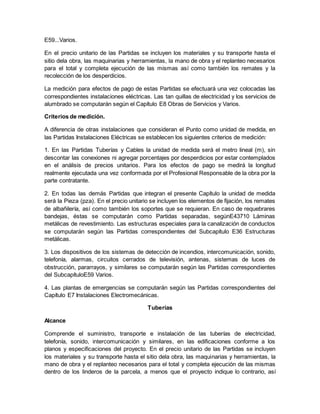 E59...Varios.
En el precio unitario de las Partidas se incluyen los materiales y su transporte hasta el
sitio dela obra, las maquinarias y herramientas, la mano de obra y el replanteo necesarios
para el total y completa ejecución de las mismas así como también los remates y la
recolección de los desperdicios.
La medición para efectos de pago de estas Partidas se efectuará una vez colocadas las
correspondientes instalaciones eléctricas. Las tan quillas de electricidad y los servicios de
alumbrado se computarán según el Capítulo E8 Obras de Servicios y Varios.
Criterios de medición.
A diferencia de otras instalaciones que consideran el Punto como unidad de medida, en
las Partidas Instalaciones Eléctricas se establecen los siguientes criterios de medición:
1. En las Partidas Tuberías y Cables la unidad de medida será el metro lineal (m), sin
descontar las conexiones ni agregar porcentajes por desperdicios por estar contemplados
en el análisis de precios unitarios. Para los efectos de pago se medirá la longitud
realmente ejecutada una vez conformada por el Profesional Responsable de la obra por la
parte contratante.
2. En todas las demás Partidas que integran el presente Capítulo la unidad de medida
será la Pieza (pza). En el precio unitario se incluyen los elementos de fijación, los remates
de albañilería, así como también los soportes que se requieran. En caso de requebrares
bandejas, éstas se computarán como Partidas separadas, segúnE43710 Láminas
metálicas de revestimiento. Las estructuras especiales para la canalización de conductos
se computarán según las Partidas correspondientes del Subcapítulo E36 Estructuras
metálicas.
3. Los dispositivos de los sistemas de detección de incendios, intercomunicación, sonido,
telefonía, alarmas, circuitos cerrados de televisión, antenas, sistemas de luces de
obstrucción, pararrayos, y similares se computarán según las Partidas correspondientes
del SubcapítuloE59 Varios.
4. Las plantas de emergencias se computarán según las Partidas correspondientes del
Capítulo E7 Instalaciones Electromecánicas.
Tuberías
Alcance
Comprende el suministro, transporte e instalación de las tuberías de electricidad,
telefonía, sonido, intercomunicación y similares, en las edificaciones conforme a los
planos y especificaciones del proyecto. En el precio unitario de las Partidas se incluyen
los materiales y su transporte hasta el sitio dela obra, las maquinarias y herramientas, la
mano de obra y el replanteo necesarios para el total y completa ejecución de las mismas
dentro de los linderos de la parcela, a menos que el proyecto indique lo contrario, así
 