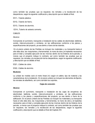 como también las pruebas que se requieran, los remates y la recolección de los
desperdicios, según la siguiente codificación y descripción que se detalla al final.
E511...Tubería plástica.
E512...Tubería de hierro.
E513...Tubería de aluminio.
E514...Tubería de asbesto cemento.
CABLES
Alcance
Comprende el suministro, transporte e instalación de los cables de electricidad, telefonía,
sonido, intercomunicación y similares, en las edificaciones conforme a los planos y
especificaciones del proyecto, ya sea dentro o fuera de las tuberías.
En el precio unitario de las Partidas se incluyen los materiales y su transporte hasta el
sitio dela obra, las maquinarias y herramientas, la mano de obra y el replanteo necesarios
para el total y completa ejecución de las mismas dentro de los linderos de la parcela, a
menos que el proyecto indique lo contrario, así como también las pruebas que se
requieran, los remates y la recolección de los desperdicios, según la siguiente codificación
y descripción que se detalla al final.
E521...Cables de cobre.
E522...Cables de aluminio.
Medición
La unidad de medida será el metro lineal (m) según el calibre, tipo de material y las
características de la instalación. En el precio unitario se incluyen los elementos de fijación,
los remates de albañilería, así como también los soportes.
Cajas de conexión
Alcance
Comprende el suministro, transporte e instalación de las cajas de empalmes de
electricidad, telefonía, sonido, intercomunicación y similares, en las edificaciones
conforme a los planos y especificaciones del proyecto, ya sea dentro o fuera de la
edificación. En el precio unitario de las Partidas se incluyen los materiales y su transporte
hasta el sitio dela obra, las maquinarias y herramientas, la mano de obra y el replanteo
necesarios para el total y completa ejecución de las mismas dentro de los linderos de la
parcela, a menos que el proyecto indique lo contrario, así como también las pruebas que
se requieran, los remates y la recolección de los desperdicios, según la siguiente
codificación y descripción que se detalla al final del Capítulo E5:
 