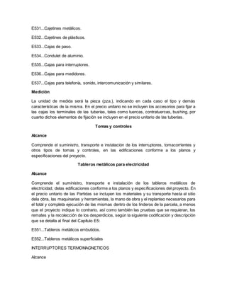 E531...Cajetines metálicos.
E532...Cajetines de plásticos.
E533...Cajas de paso.
E534...Condulet de aluminio.
E535...Cajas para interruptores.
E536...Cajas para medidores.
E537...Cajas para telefonía, sonido, intercomunicación y similares.
Medición
La unidad de medida será la pieza (pza.), indicando en cada caso el tipo y demás
características de la misma. En el precio unitario no se incluyen los accesorios para fijar a
las cajas los terminales de las tuberías, tales como tuercas, contratuercas, bushing, por
cuanto dichos elementos de fijación se incluyen en el precio unitario de las tuberías.
Tomas y controles
Alcance
Comprende el suministro, transporte e instalación de los interruptores, tomacorrientes y
otros tipos de tomas y controles, en las edificaciones conforme a los planos y
especificaciones del proyecto.
Tableros metálicos para electricidad
Alcance
Comprende el suministro, transporte e instalación de los tableros metálicos de
electricidad, delas edificaciones conforme a los planos y especificaciones del proyecto. En
el precio unitario de las Partidas se incluyen los materiales y su transporte hasta el sitio
dela obra, las maquinarias y herramientas, la mano de obra y el replanteo necesarios para
el total y completa ejecución de las mismas dentro de los linderos de la parcela, a menos
que el proyecto indique lo contrario, así como también las pruebas que se requieran, los
remates y la recolección de los desperdicios, según la siguiente codificación y descripción
que se detalla al final del Capítulo E5:
E551...Tableros metálicos embutidos.
E552...Tableros metálicos superficiales
INTERRUPTORES TERMOMAGNETICOS
Alcance
 