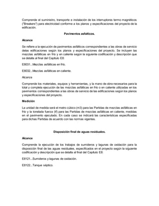 Comprende el suministro, transporte e instalación de los interruptores termo magnéticos
("Breakers") para electricidad conforme a los planos y especificaciones del proyecto de la
edificación.
Pavimentos asfalticos.
Alcance
Se refiere a la ejecución de pavimentos asfálticos correspondientes a las obras de servicio
delas edificaciones según los planos y especificaciones del proyecto. Se incluyen las
mezclas asfálticas en frío y en caliente según la siguiente codificación y descripción que
se detalla al final del Capítulo E8:
E8031...Mezclas asfálticas en frío.
E8032...Mezclas asfálticas en caliente.
Alcance
Comprende los materiales, equipos y herramientas, y la mano de obra necesarios para la
total y completa ejecución de las mezclas asfálticas en frío o en caliente utilizadas en los
pavimentos correspondientes a las obras de servicio de las edificaciones según los planos
y especificaciones del proyecto.
Medición
La unidad de medida será el metro cúbico (m3) para las Partidas de mezclas asfálticas en
frío y la tonelada fuerza (tf) para las Partidas de mezclas asfálticas en caliente, medidas
en el pavimento ejecutado. En cada caso se indicará las características especificadas
para dichas Partidas de acuerdo con las normas vigentes.
Disposición final de aguas residuales.
Alcance
Comprende la ejecución de los trabajos de sumideros y lagunas de oxidación para la
disposición final de las aguas residuales, especificados en el proyecto según la siguiente
codificación y descripción que se detalla al final del Capítulo E8:
E8121...Sumideros y lagunas de oxidación.
E8122...Tanque séptico.
 