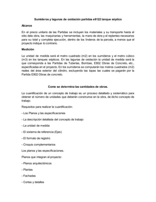 Sumideros y lagunas de oxidación partidas e8122 tanque séptico
Alcance
En el precio unitario de las Partidas se incluyen los materiales y su transporte hasta el
sitio dela obra, las maquinarias y herramientas, la mano de obra y el replanteo necesarios
para su total y completa ejecución, dentro de los linderos de la parcela, a menos que el
proyecto indique lo contrario.
Medición
La unidad de medida será el metro cuadrado (m2) en los sumideros y el metro cúbico
(m3) en los tanques sépticos. En las lagunas de oxidación la unidad de medida será la
que corresponda a las Partidas de Tuberías, Bombas, E802 Obras de Concreto, etc.,
especificadas en el proyecto. En los sumideros se computarán los metros cuadrados (m2)
reales del área exterior del cilindro, excluyendo las tapas las cuales se pagarán por la
Partida E802 Obras de concreto.
Como se determina las cantidades de obras.
La cuantificación de un concepto de trabajo es un proceso detallado y sistemático para
obtener el número de unidades que deberán construirse en la obra, de dicho concepto de
trabajo.
Requisitos para realizar la cuantificación:
- Los Planos y las especificaciones
- La descripción detallada del concepto de trabajo
- La unidad de medida
- El sistema de referencia (Ejes)
- El formato de registro
- Croquis complementarios
Los planos y las especificaciones.
Planos que integran el proyecto:
- Planos arquitectónicos
- Plantas
- Fachadas
- Cortes y detalles
 