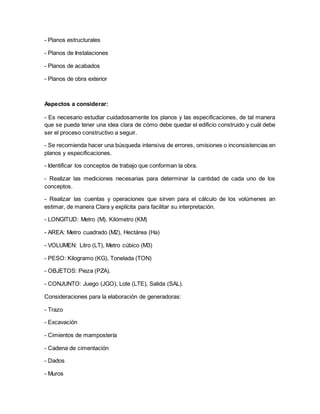 - Planos estructurales
- Planos de Instalaciones
- Planos de acabados
- Planos de obra exterior
Aspectos a considerar:
- Es necesario estudiar cuidadosamente los planos y las especificaciones, de tal manera
que se pueda tener una idea clara de cómo debe quedar el edificio construido y cuál debe
ser el proceso constructivo a seguir.
- Se recomienda hacer una búsqueda intensiva de errores, omisiones o inconsistencias en
planos y especificaciones.
- Identificar los conceptos de trabajo que conforman la obra.
- Realizar las mediciones necesarias para determinar la cantidad de cada uno de los
conceptos.
- Realizar las cuentas y operaciones que sirven para el cálculo de los volúmenes an
estimar, de manera Clara y explícita para facilitar su interpretación.
- LONGITUD: Metro (M), Kilómetro (KM)
- AREA: Metro cuadrado (M2), Hectárea (Ha)
- VOLUMEN: Litro (LT), Metro cúbico (M3)
- PESO: Kilogramo (KG), Tonelada (TON)
- OBJETOS: Pieza (PZA).
- CONJUNTO: Juego (JGO), Lote (LTE), Salida (SAL).
Consideraciones para la elaboración de generadoras:
- Trazo
- Excavación
- Cimientos de mampostería
- Cadena de cimentación
- Dados
- Muros
 