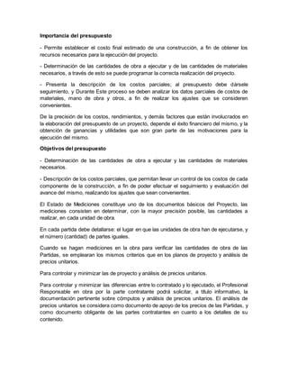 Importancia del presupuesto
- Permite establecer el costo final estimado de una construcción, a fin de obtener los
recursos necesarios para la ejecución del proyecto.
- Determinación de las cantidades de obra a ejecutar y de las cantidades de materiales
necesarios, a través de esto se puede programar la correcta realización del proyecto.
- Presenta la descripción de los costos parciales; al presupuesto debe dársele
seguimiento, y Durante Este proceso se deben analizar los datos parciales de costos de
materiales, mano de obra y otros, a fin de realizar los ajustes que se consideren
convenientes.
De la precisión de los costos, rendimientos, y demás factores que están involucrados en
la elaboración del presupuesto de un proyecto, depende el éxito financiero del mismo, y la
obtención de ganancias y utilidades que son gran parte de las motivaciones para la
ejecución del mismo.
Objetivos del presupuesto
- Determinación de las cantidades de obra a ejecutar y las cantidades de materiales
necesarios.
- Descripción de los costos parciales, que permitan llevar un control de los costos de cada
componente de la construcción, a fin de poder efectuar el seguimiento y evaluación del
avance del mismo, realizando los ajustes que sean convenientes.
El Estado de Mediciones constituye uno de los documentos básicos del Proyecto, las
mediciones consisten en determinar, con la mayor precisión posible, las cantidades a
realizar, en cada unidad de obra.
En cada partida debe detallarse: el lugar en que las unidades de obra han de ejecutarse, y
el número (cantidad) de partes iguales.
Cuando se hagan mediciones en la obra para verificar las cantidades de obra de las
Partidas, se emplearan los mismos criterios que en los planos de proyecto y análisis de
precios unitarios.
Para controlar y minimizar las de proyecto y análisis de precios unitarios.
Para controlar y minimizar las diferencias entre lo contratado y lo ejecutado, el Profesional
Responsable en obra por la parte contratante podrá solicitar, a título informativo, la
documentación pertinente sobre cómputos y análisis de precios unitarios. El análisis de
precios unitarios se considera como documento de apoyo de los precios de las Partidas, y
como documento obligante de las partes contratantes en cuanto a los detalles de su
contenido.
 