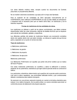 Las obras deberán medirse netas, excepto cuando los documentos de Contrato
prescriban un procedimiento diferente.
No se medirán volúmenes excedentes cuya ejecución no haya sido Aprobada.
Para la medición de las cantidades de Obra ejecutada mensualmente por el
CONTRATISTA, éste notificará al SUPERVISOR con dos (2) días hábiles de anticipación
y preparará todo lo necesario para que se realice dicha labor, sin obstáculos y con la
exactitud requerida.
Formas de mediciones de las cantidades de obras.
Las mediciones se obtienen a partir de los planos suministrados, que deben contener
especificadas todas las cotas necesarias, además de detalles técnicos que se requieran
para calcular las cantidades, globales y específicas.
Las diferentes partidas del estado de mediciones llevaran una numeración correlativa
dentro del capítulo dentro del cual están incluidas, se indicara el capítulo del que forman
parte y separado con un punto el número de orden.
Tipos de mediciones:
a. Mediciones preliminares
b. Mediciones de gestión
c. Mediciones de proyecto
d. Mediciones de ejecución
Mediciones preliminares
Las Mediciones Preliminares son aquellas que parten del primer análisis que se realiza
del futuro Proyecto.
Con estas mediciones preliminares se cuantifica y valora la edificación a construir,
partiendo de los parámetros urbanísticos que rigen sobre la parcela donde se construirá el
edificio.
Los parámetros urbanísticos determinarán qué superficie de la parcela podrá construirse,
cuál será la altura reguladora, que profundidad edificable tendrá y qué condicionantes
deberán considerarse para realizar el proyecto.
Se avanzará con una primera valoración teniendo en cuenta la normativa urbanística para
evaluar si es viable el proyecto. Así se podrá arribar a un precio orientativo para tener un
control del proceso de elaboración del proyecto ejecutivo.
 