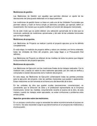 Mediciones de gestión.
Las Mediciones de Gestión son aquellas que permiten efectuar un ajuste de las
desviaciones del presupuesto elaborado en la etapa preliminar.
Las mediciones de gestión tienen su base en cada una de las Unidades Funcionales que
permiten valorar y medir en forma simple un elemento completo; por ejemplo, definir un
revestimiento. De manera que se podrá modificar en función del desajuste mencionado.
Es de este modo que se podrá obtener una valoración aproximada de la obra que se
construirá, partiendo de mediciones aproximadas y del valor de las unidades funcionales
que se hayan elegido.
Mediciones de proyectos.
Las Mediciones de Proyecto se realizan cuando el proyecto ejecutivo ya se ha definido
completamente.
En esta etapa, la medición de proyecto define y valora con claridad y en forma ordenada,
todas las Unidades de Obra del proyecto, para luego llegar a un Presupuesto final
definitivo.
Las Mediciones de Proyecto se obtienen de las medidas de todos los planos que integran
la documentación del proyecto ejecutivo.
Mediciones de ejecución.
Las Mediciones de Ejecución son las mediciones finales de los trabajos realizados. Con la
medición real y exacta se valora la obra realmente ejecutada; por otro lado se verifica y
comprueba si existen desviaciones de la medición del proyecto.
En esta etapa, las Mediciones de Ejecución contemplarán todas las partidas previstas
para la ejecución del proyecto, más las partidas imprevistas que puedan ir apareciendo.
Estas mediciones se irán tomando en el transcurso del desarrollo de la obra.
En las unidades de obra que queden ocultas (excavaciones, cimentaciones), es
conveniente que la Dirección de Obra y el profesional representante de la Empresa
Constructora, tomen las medidas conjuntamente durante el avance de la obra, de esta
manera, cuando los trabajos están ejecutados, se evitan confusiones o problemas entre
ambas partes.
Aspectos generales sobre las mediciones.
En un proceso constructivo surge la necesidad de valorar económicamente el proceso en
sí mismo. De esta necesidad surge lo que denominamos en un proyecto las mediciones y
el presupuesto.
 