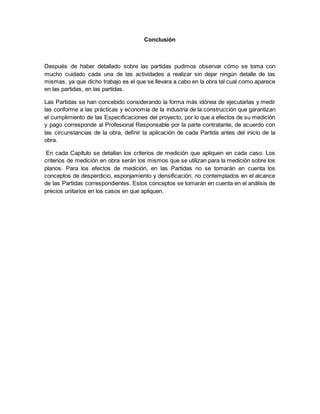 Conclusión
Después de haber detallado sobre las partidas pudimos observar cómo se toma con
mucho cuidado cada una de las actividades a realizar sin dejar ningún detalle de las
mismas, ya que dicho trabajo es el que se llevara a cabo en la obra tal cual como aparece
en las partidas, en las partidas.
Las Partidas se han concebido considerando la forma más idónea de ejecutarlas y medir
las conforme a las prácticas y economía de la industria de la construcción que garantizan
el cumplimiento de las Especificaciones del proyecto, por lo que a efectos de su medición
y pago corresponde al Profesional Responsable por la parte contratante, de acuerdo con
las circunstancias de la obra, definir la aplicación de cada Partida antes del inicio de la
obra.
En cada Capítulo se detallan los criterios de medición que apliquen en cada caso. Los
criterios de medición en obra serán los mismos que se utilizan para la medición sobre los
planos. Para los efectos de medición, en las Partidas no se tomarán en cuenta los
conceptos de desperdicio, esponjamiento y densificación, no contemplados en el alcance
de las Partidas correspondientes. Estos conceptos se tomarán en cuenta en el análisis de
precios unitarios en los casos en que apliquen.
 