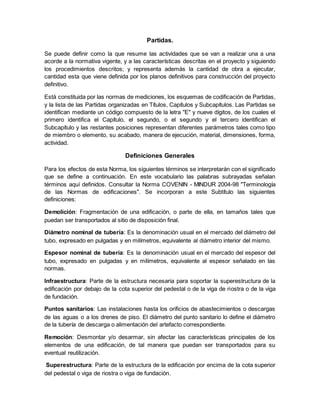 Partidas.
Se puede definir como la que resume las actividades que se van a realizar una a una
acorde a la normativa vigente, y a las características descritas en el proyecto y siguiendo
los procedimientos descritos; y representa además la cantidad de obra a ejecutar,
cantidad esta que viene definida por los planos definitivos para construcción del proyecto
definitivo.
Está constituida por las normas de mediciones, los esquemas de codificación de Partidas,
y la lista de las Partidas organizadas en Títulos, Capítulos y Subcapítulos. Las Partidas se
identifican mediante un código compuesto de la letra "E" y nueve dígitos, de los cuales el
primero identifica el Capítulo, el segundo, o el segundo y el tercero identifican el
Subcapítulo y las restantes posiciones representan diferentes parámetros tales como tipo
de miembro o elemento, su acabado, manera de ejecución, material, dimensiones, forma,
actividad.
Definiciones Generales
Para los efectos de esta Norma, los siguientes términos se interpretarán con el significado
que se define a continuación. En este vocabulario las palabras subrayadas señalan
términos aquí definidos. Consultar la Norma COVENIN - MINDUR 2004-98 "Terminología
de las Normas de edificaciones". Se incorporan a este Subtítulo las siguientes
definiciones:
Demolición: Fragmentación de una edificación, o parte de ella, en tamaños tales que
puedan ser transportados al sitio de disposición final.
Diámetro nominal de tubería: Es la denominación usual en el mercado del diámetro del
tubo, expresado en pulgadas y en milímetros, equivalente al diámetro interior del mismo.
Espesor nominal de tubería: Es la denominación usual en el mercado del espesor del
tubo, expresado en pulgadas y en milímetros, equivalente al espesor señalado en las
normas.
Infraestructura: Parte de la estructura necesaria para soportar la superestructura de la
edificación por debajo de la cota superior del pedestal o de la viga de riostra o de la viga
de fundación.
Puntos sanitarios: Las instalaciones hasta los orificios de abastecimientos o descargas
de las aguas o a los drenes de piso. El diámetro del punto sanitario lo define el diámetro
de la tubería de descarga o alimentación del artefacto correspondiente.
Remoción: Desmontar y/o desarmar, sin afectar las características principales de los
elementos de una edificación, de tal manera que puedan ser transportados para su
eventual reutilización.
Superestructura: Parte de la estructura de la edificación por encima de la cota superior
del pedestal o viga de riostra o viga de fundación.
 