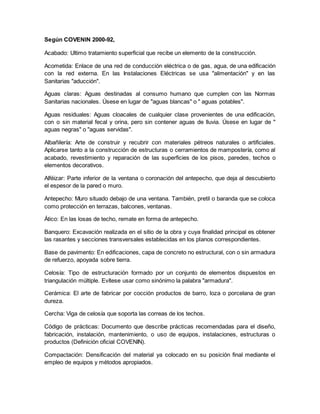 Según COVENIN 2000-92,
Acabado: Ultimo tratamiento superficial que recibe un elemento de la construcción.
Acometida: Enlace de una red de conducción eléctrica o de gas, agua, de una edificación
con la red externa. En las Instalaciones Eléctricas se usa "alimentación" y en las
Sanitarias "aducción".
Aguas claras: Aguas destinadas al consumo humano que cumplen con las Normas
Sanitarias nacionales. Úsese en lugar de "aguas blancas" o " aguas potables".
Aguas residuales: Aguas cloacales de cualquier clase provenientes de una edificación,
con o sin material fecal y orina, pero sin contener aguas de lluvia. Úsese en lugar de "
aguas negras" o "aguas servidas".
Albañilería: Arte de construir y recubrir con materiales pétreos naturales o artificiales.
Aplicarse tanto a la construcción de estructuras o cerramientos de mampostería, como al
acabado, revestimiento y reparación de las superficies de los pisos, paredes, techos o
elementos decorativos.
Alféizar: Parte inferior de la ventana o coronación del antepecho, que deja al descubierto
el espesor de la pared o muro.
Antepecho: Muro situado debajo de una ventana. También, pretil o baranda que se coloca
como protección en terrazas, balcones, ventanas.
Ático: En las losas de techo, remate en forma de antepecho.
Banquero: Excavación realizada en el sitio de la obra y cuya finalidad principal es obtener
las rasantes y secciones transversales establecidas en los planos correspondientes.
Base de pavimento: En edificaciones, capa de concreto no estructural, con o sin armadura
de refuerzo, apoyada sobre tierra.
Celosía: Tipo de estructuración formado por un conjunto de elementos dispuestos en
triangulación múltiple. Evítese usar como sinónimo la palabra "armadura".
Cerámica: El arte de fabricar por cocción productos de barro, loza o porcelana de gran
dureza.
Cercha: Viga de celosía que soporta las correas de los techos.
Código de prácticas: Documento que describe prácticas recomendadas para el diseño,
fabricación, instalación, mantenimiento, o uso de equipos, instalaciones, estructuras o
productos (Definición oficial COVENIN).
Compactación: Densificación del material ya colocado en su posición final mediante el
empleo de equipos y métodos apropiados.
 