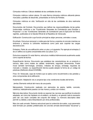 Cómputos métricos: Cálculo detallado de las cantidades de obra.
Cómputos métricos sobren planos: En esta Norma cómputos métricos utilizando planos
marcados y planillas de desarrollo, presentados en forma de Partidas.
Cómputos métricos en sitio: Verificación en sitio de las cantidades de obra realmente
ejecutadas.
Documentos del Contrato: Documentos que definen las responsabilidades de las partes
involucradas conforme a las "Condiciones Generales de Contratación para Estudios y
Proyectos" o a las "Condiciones Generales de Contratación para la Ejecución de Obras
vigentes, publicadas en la Gaceta Oficial de la República de Venezuela.
Edificación: Construcción cuya función principal es alojar personas, animales o cosas.
Encofrado: Estructura temporal o molde para dar forma y soportar el concreto mientras se
endurece y alcanza la suficiente resistencia como para auto soportar las cargas
deconstrucción.
Entrepiso: Parte de una edificación entre un piso y el siguiente. Por ejemplo el entrepiso 3
de un edificio es la parte comprendida entre sus pisos 3 y 4.
Estructura espacial: En esta Norma, estructura metálica tridimensional usualmente usada
como soporte de techos.
Especificación técnica: Documento que establece las características de un producto o
servicio, tales como niveles de calidad, rendimiento, seguridad, dimensiones. Puede
incluir también terminología, símbolos, métodos de ensayo, embalaje, requisitos de
marcado o rotulado. La especificación técnica puede adoptar la forma de un código de
prácticas (Definición oficial COVENIN).
Friso: En Venezuela, capa de mortero que se aplica como recubrimiento a las paredes y
otros componentes de la edificación.
Implantación: Adaptación de un proyecto tipo a las condiciones locales del terreno.
Jamba: Elemento vertical del marco de una puerta.
Mampostería: Construcción realizada con elementos de piedra, ladrillo, concreto,
cerámica, habitualmente puestos con las manos y unidos con mortero.
Memoria descriptiva: Documento donde se exponen las razones que justifican la solución
adoptada, así como las hipótesis en el análisis y el diseño y, en general, todo lo necesario
para dar una visión completa del conjunto del trabajo. La memoria descriptiva debe
permitir su debida y clara interpretación por otros profesionales.
Muro de suelo armado: Sistema estructural para la contención de suelos, cuyo paramento
está formado por paneles prefabricados de concreto armado denominados "escamas" y
 