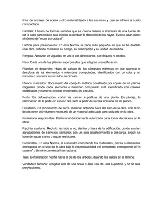 tiras de anclajes de acero u otro material fijado a las escamas y que se adhiere al suelo
compactado.
Pantalla: Lámina de formas variadas que se coloca delante o alrededor de una fuente de
luz o calor para reducir sus efectos o cambiar la dirección de los rayos. Evítese usar como
sinónimo de "muro estructural".
Partida para presupuesto: En esta Norma, la parte más pequeña en que se ha dividido
una obra, definida mediante su código, su descripción y su unidad de medida.
Pérgola: Armazón de viguetas en una o dos direcciones, sin bloques ni losetas.
Piso: Cada una de las plantas superpuestas que integran una edificación.
Planillas de desarrollo: Hojas de cálculo de los cómputos métricos en que aparece el
desglose de los elementos y miembros computados, identificados con un color y un
número o una letra encerrados en círculos.
Planos marcados: Documento del cómputo métrico constituido por copias de los planos
originales donde cada elemento o miembro computado está identificado con colores
codificados y números o letras encerrados en círculos.
Poda: En deforestación, cortar las ramas superfluas de una planta. En pilotaje, la
eliminación de la parte en exceso del pilote a partir de la cota indicada en los planos.
Préstamo: En movimiento de tierra, material obtenido fuera del sitio de la obra, con el fin
de disponer del volumen necesario de un material adecuado para utilizarlo en la obra.
Profesional responsable: Profesional debidamente autorizado para tomar decisiones en la
obra.
Recinto sanitario: Recinto techado o no, dentro o fuera de la edificación, donde existen
agrupaciones de servicios sanitarios con un solo abastecimiento o descarga, según se
trate de aguas claras o aguas residuales.
Suministro: En esta Norma, el suministro comprende los materiales, piezas o elementos
entregados en el sitio de la obra bajo la responsabilidad del contratista; corresponde al "in
coterm" o término comercial internacional.
Tala: Deforestación hecha hasta el pie de los árboles, dejando las raíces en el terreno.
Verdadero tamaño: Longitud real de una línea o área real de una superficie y no de sus
proyecciones.
 