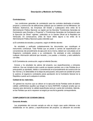 Descripción y Medición de Partidas.
Contrataciones.
Las condiciones generales de contratación para los contratos destinados al estudio,
proyecto y construcción de edificaciones públicas que se celebren con los Ministerios, los
Institutos Autónomos, las Empresas del Estado y cualesquiera otros entes de la
Administración Pública Nacional, se regirán por los Decretos "Condiciones Generales de
Contratación para Estudios y Proyectos" y "Condiciones Generales de Contratación para
la Ejecución de Obras" vigentes, publicados en la Gaceta Oficial de la República de
Venezuela. En consecuencia, antes de hacer oferta alguna a los entes de la
Administración Pública Nacional queda entendido que:
a) El contratista de estudios y proyectos, según el referido decreto:
Ha estudiado y verificado cuidadosamente los documentos que constituyen el
instrumento contractual. Toda Partida que se preste a cambio de especificación por
conveniencias del procedimiento de ejecución de la misma, deberá ser consultada con el
Organismo contratante previa a su contratación. Ha solicitado al ente contratante
cualquier información adicional que necesite, y se puedas u ministrar, y está satisfecho
con ellas.
b) El Contratista de construcción, según el referido Decreto:
Conoce y ha estudiado los planos del proyecto, sus especificaciones y cómputos
métricos. Una vez iniciada la obra cuando se requiera cambiar una o más Partidas de un
presupuesto ya aprobado, debido a conveniencias en el procedimiento de construcción de
las mismas y no detectables en la etapa de presupuesto, esto podrá ser posible tan pronto
lo autorice el organismo contratante previa aprobación de la Contraloría General de la
República cuando así lo estipule el contrato.
Calidad de los materiales.
En general los insumos que se utilicen en la ejecución de las Partidas serán de óptima
calidad, prefiriéndose aquellos que tengan la marca NORVEN. Cualquier prueba que se
requiera para demostrar la calidad especificada será por cuenta del contratista. Además,
en las Partidas que así lo requieran se exigirá por escrito la garantía correspondiente.
COMPLEMENTO DE COVENIN 2000-92.
Concreto Armado.
Las propiedades del concreto vaciado en sitio en ningún caso serán inferiores a las
establecidas en los planos y especificaciones del proyecto. La utilización de concreto
 