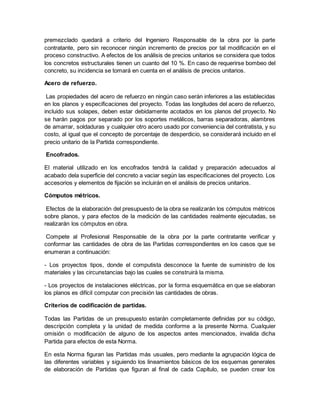 premezclado quedará a criterio del Ingeniero Responsable de la obra por la parte
contratante, pero sin reconocer ningún incremento de precios por tal modificación en el
proceso constructivo. A efectos de los análisis de precios unitarios se considera que todos
los concretos estructurales tienen un cuanto del 10 %. En caso de requerirse bombeo del
concreto, su incidencia se tomará en cuenta en el análisis de precios unitarios.
Acero de refuerzo.
Las propiedades del acero de refuerzo en ningún caso serán inferiores a las establecidas
en los planos y especificaciones del proyecto. Todas las longitudes del acero de refuerzo,
incluido sus solapes, deben estar debidamente acotados en los planos del proyecto. No
se harán pagos por separado por los soportes metálicos, barras separadoras, alambres
de amarrar, soldaduras y cualquier otro acero usado por conveniencia del contratista, y su
costo, al igual que el concepto de porcentaje de desperdicio, se considerará incluido en el
precio unitario de la Partida correspondiente.
Encofrados.
El material utilizado en los encofrados tendrá la calidad y preparación adecuados al
acabado dela superficie del concreto a vaciar según las especificaciones del proyecto. Los
accesorios y elementos de fijación se incluirán en el análisis de precios unitarios.
Cómputos métricos.
Efectos de la elaboración del presupuesto de la obra se realizarán los cómputos métricos
sobre planos, y para efectos de la medición de las cantidades realmente ejecutadas, se
realizarán los cómputos en obra.
Compete al Profesional Responsable de la obra por la parte contratante verificar y
conformar las cantidades de obra de las Partidas correspondientes en los casos que se
enumeran a continuación:
- Los proyectos tipos, donde el computista desconoce la fuente de suministro de los
materiales y las circunstancias bajo las cuales se construirá la misma.
- Los proyectos de instalaciones eléctricas, por la forma esquemática en que se elaboran
los planos es difícil computar con precisión las cantidades de obras.
Criterios de codificación de partidas.
Todas las Partidas de un presupuesto estarán completamente definidas por su código,
descripción completa y la unidad de medida conforme a la presente Norma. Cualquier
omisión o modificación de alguno de los aspectos antes mencionados, invalida dicha
Partida para efectos de esta Norma.
En esta Norma figuran las Partidas más usuales, pero mediante la agrupación lógica de
las diferentes variables y siguiendo los lineamientos básicos de los esquemas generales
de elaboración de Partidas que figuran al final de cada Capítulo, se pueden crear los
 