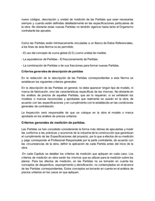 nuevo códigos, descripción y unidad de medición de las Partidas que sean necesarias
siempre y cuando estén definidas detalladamente en las especificaciones particulares de
la obra. No obstante estas nuevas Partidas no tendrán vigencia hasta tanto el Organismo
contratante las apruebe.
Como las Partidas están intrínsecamente vinculadas a un Banco de Datos Referenciales,
a los fines de esta Norma no es permitido:
- El uso del concepto de suma global (S.G.) como unidad de medida.
- La equivalencia de Partidas.- El fraccionamiento de Partidas.
- La combinación de Partidas o de sus fracciones para formar nuevas Partidas.
Criterios generales de descripción de partidas
En la redacción de la descripción de las Partidas correspondientes a esta Norma se
establecen los siguientes criterios generales:
En la descripción de las Partidas en general, no debe aparecer ningún tipo de modelo, ni
marca de fabricación, sino las características específicas de las mismas. No obstante en
los análisis de precios de aquellas Partidas, que así lo requieran, sí se señalarán los
modelos o marcas reconocidas y aprobadas que realmente se usarán en la obra, de
acuerdo con las especificaciones y en cumplimiento con lo establecido en las condiciones
generales de contratación.
La Inspección será responsable de que se coloque en la obra el modelo o marca
aprobada en los análisis de precios unitarios.
Criterios generales de medición de partidas.
Las Partidas se han concebido considerando la forma más idónea de ejecutarlas y medir
las conforme a las prácticas y economía de la industria de la construcción que garantizan
el cumplimiento de las Especificaciones del proyecto, por lo que a efectos de su medición
y pago corresponde al Profesional Responsable por la parte contratante, de acuerdo con
las circunstancias de la obra, definir la aplicación de cada Partida antes del inicio de la
obra.
En cada Capítulo se detallan los criterios de medición que apliquen en cada caso. Los
criterios de medición en obra serán los mismos que se utilizan para la medición sobre los
planos. Para los efectos de medición, en las Partidas no se tomarán en cuenta los
conceptos de desperdicio, esponjamiento y densificación, no contemplados en el alcance
de las Partidas correspondientes. Estos conceptos se tomarán en cuenta en el análisis de
precios unitarios en los casos en que apliquen.
 
