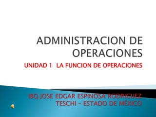 ADMINISTRACION DE OPERACIONES UNIDAD 1  LA FUNCION DE OPERACIONES IBQ JOSE EDGAR ESPINOSA RODRIGUEZ TESCHI – ESTADO DE MÉXICO 
