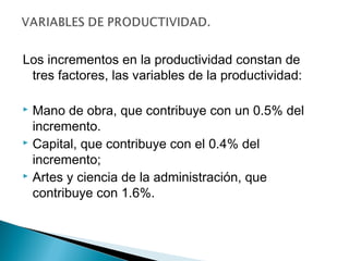 Los incrementos en la productividad constan de 
tres factores, las variables de la productividad: 
 Mano de obra, que contribuye con un 0.5% del 
incremento. 
 Capital, que contribuye con el 0.4% del 
incremento; 
 Artes y ciencia de la administración, que 
contribuye con 1.6%. 
 