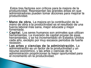 Estos tres factores son críticos para la mejora de la 
productividad. Representan las grandes áreas en que 
administradores pueden tomar acciones para mejorar la 
productividad. 
 Mano de obra. La mejora en la contribución de la 
mano de obra a la productividad es el resultado de una 
fuerza laboral más sana, mejor educada y mejor 
fomentada. 
 Capital. Los seres humanos son animales que utilizan 
herramientas. La inversión de capital provee de esas 
herramientas, y se ha incrementado en Estados Unidos 
cada año, excepto por muy escasos periodos de fuerte 
recesión. 
 Las artes y ciencias de la administración. La 
administración es un factor de la productividad y un 
recurso económico, y las artes y ciencias de la 
administración proporcionan la mejor oportunidad para 
el incremento en la productividad. 
 