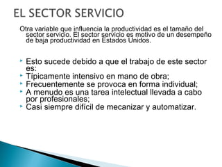 Otra variable que influencia la productividad es el tamaño del 
sector servicio. El sector servicio es motivo de un desempeño 
de baja productividad en Estados Unidos. 
 Esto sucede debido a que el trabajo de este sector 
es: 
 Típicamente intensivo en mano de obra; 
 Frecuentemente se provoca en forma individual; 
 A menudo es una tarea intelectual llevada a cabo 
por profesionales; 
 Casi siempre difícil de mecanizar y automatizar. 
 