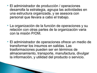  El administrador de producción / operaciones 
desarrolla la estrategia, agrupa las actividades en 
una estructura organizada, y se asesora con 
personal que llevara a cabo el trabajo. 
 La organización de la función de operaciones y su 
relación con otras partes de la organización varia 
con la misión P/OM. 
 El administrador de operaciones ofrece un medio de 
transformar los insumos en salidas. Las 
trasformaciones pueden ser en términos de 
almacenamiento, transporte, manufactura, divulgar 
la información, y utilidad del producto o servicio. 
 