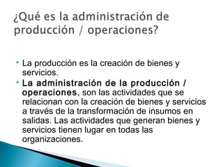  La producción es la creación de bienes y 
servicios. 
 La administración de la producción / 
operaciones, son las actividades que se 
relacionan con la creación de bienes y servicios 
a través de la transformación de insumos en 
salidas. Las actividades que generan bienes y 
servicios tienen lugar en todas las 
organizaciones. 
 