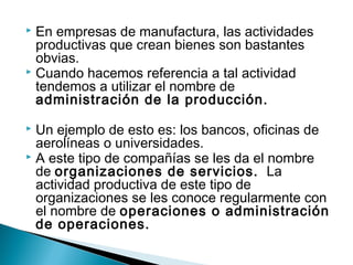  En empresas de manufactura, las actividades 
productivas que crean bienes son bastantes 
obvias. 
 Cuando hacemos referencia a tal actividad 
tendemos a utilizar el nombre de 
administración de la producción. 
 Un ejemplo de esto es: los bancos, oficinas de 
aerolíneas o universidades. 
 A este tipo de compañías se les da el nombre 
de organizaciones de servicios. La 
actividad productiva de este tipo de 
organizaciones se les conoce regularmente con 
el nombre de operaciones o administración 
de operaciones. 
 