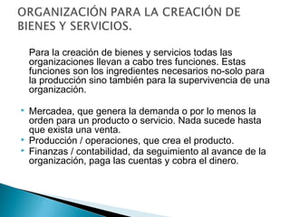 Para la creación de bienes y servicios todas las 
organizaciones llevan a cabo tres funciones. Estas 
funciones son los ingredientes necesarios no-solo para 
la producción sino también para la supervivencia de una 
organización. 
 Mercadea, que genera la demanda o por lo menos la 
orden para un producto o servicio. Nada sucede hasta 
que exista una venta. 
 Producción / operaciones, que crea el producto. 
 Finanzas / contabilidad, da seguimiento al avance de la 
organización, paga las cuentas y cobra el dinero. 
 
