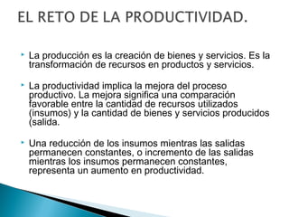  La producción es la creación de bienes y servicios. Es la 
transformación de recursos en productos y servicios. 
 La productividad implica la mejora del proceso 
productivo. La mejora significa una comparación 
favorable entre la cantidad de recursos utilizados 
(insumos) y la cantidad de bienes y servicios producidos 
(salida. 
 Una reducción de los insumos mientras las salidas 
permanecen constantes, o incremento de las salidas 
mientras los insumos permanecen constantes, 
representa un aumento en productividad. 
 