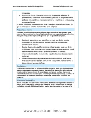 Servicio de asesoría y resolución de ejercicios ciencias_help@hotmail.com
www.maestronline.com
integradas.
 Administración de cadena de suministro: proceso de selección de
proveedores y control de abastecimiento, proceso de programación de
pedidos, integración de manufactura interna y logística de embarques y
entrega a clientes.
Se deben considerar los temas vistos en el curso para determinar la forma en
que se aprovechan o no las herramientas en la empresa.
Propuesta de mejora
Con base en planteamiento del problema, describe cuál es la propuesta para
mejorar el proceso que involucra la planeación de una capacidad de producción;
incluye la respuesta a la pregunta general que ha guiado tu proyecto.
 Explicarás las mejoras que identificas en cada uno de los puntos
problemáticos que encuentras, aprovechando las herramientas
contenidas en el curso.
 Explica claramente, ¿qué herramienta utilizarías para cada uno de los
problemas? ¿Qué interrelaciones manejarías entre departamentos y qué
departamentos involucrarías? ¿Cómo asegurarías la correcta
implementación de las herramientas y qué indicadores de desempeño
incluirías?
 En caso de requerirse alguna responsabilidad adicional, ¿qué área y
nivel organizacional debiera tomarla? En cada punto, plantea la idea a
desarrollar en tu proyecto final.
Conclusiones
En esta sección incluirás tu introspectiva del proyecto, en la que podrás brindar
tus conclusiones con respecto no solo al proceso de resolución del problema,
sino también a la experiencia de aprendizaje que te dejó analizar el proceso
administrativo de una empresa para poner en práctica tu aprendizaje. Justifica el
cumplimiento de objetivos, menciona beneficios, limitaciones y utilidad del
proyecto.
Referencias bibliográficas
Debes consultar por lo menos 5 bibliografías distintas que te permitan obtener el
marco teórico y sustento para apoyar tus ideas. Busca información en fuentes
confiables, como la Biblioteca Digital y realiza las referencias en formato APA.
 